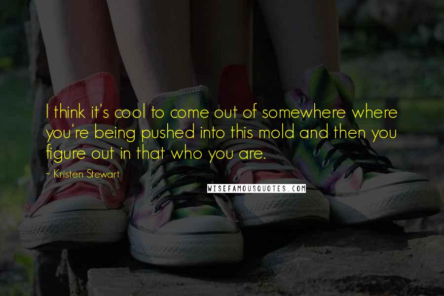 Kristen Stewart Quotes: I think it's cool to come out of somewhere where you're being pushed into this mold and then you figure out in that who you are.