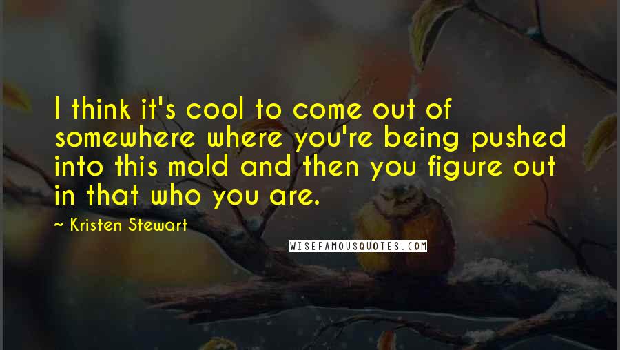 Kristen Stewart Quotes: I think it's cool to come out of somewhere where you're being pushed into this mold and then you figure out in that who you are.