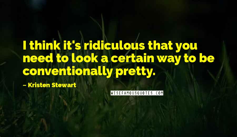 Kristen Stewart Quotes: I think it's ridiculous that you need to look a certain way to be conventionally pretty.