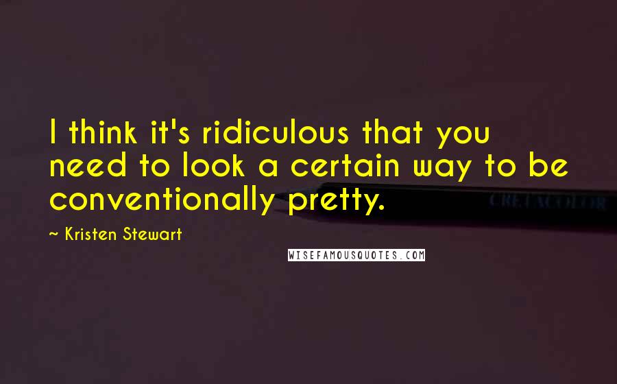 Kristen Stewart Quotes: I think it's ridiculous that you need to look a certain way to be conventionally pretty.