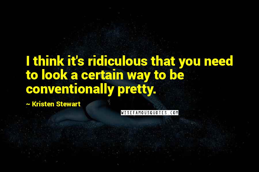 Kristen Stewart Quotes: I think it's ridiculous that you need to look a certain way to be conventionally pretty.