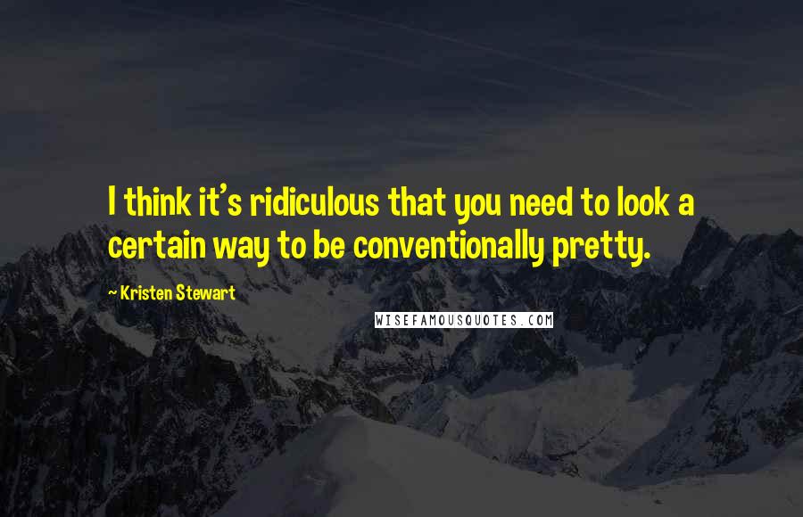 Kristen Stewart Quotes: I think it's ridiculous that you need to look a certain way to be conventionally pretty.