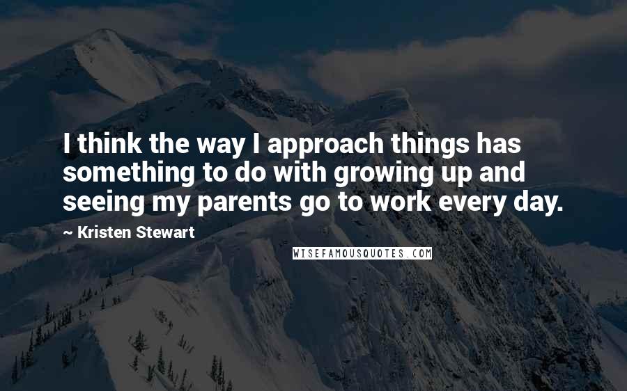 Kristen Stewart Quotes: I think the way I approach things has something to do with growing up and seeing my parents go to work every day.