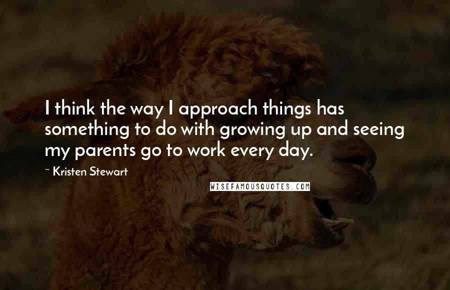 Kristen Stewart Quotes: I think the way I approach things has something to do with growing up and seeing my parents go to work every day.
