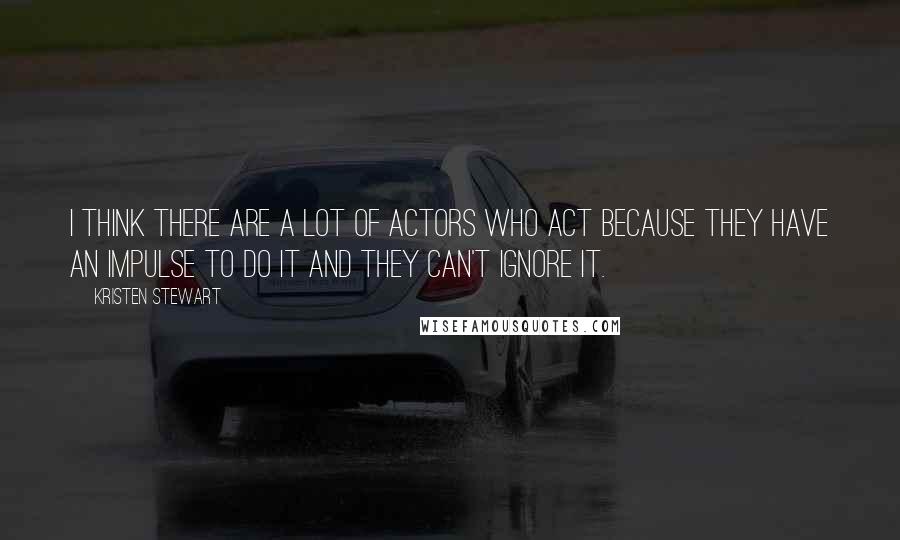 Kristen Stewart Quotes: I think there are a lot of actors who act because they have an impulse to do it and they can't ignore it.