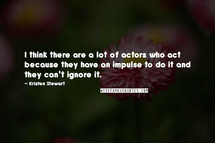 Kristen Stewart Quotes: I think there are a lot of actors who act because they have an impulse to do it and they can't ignore it.