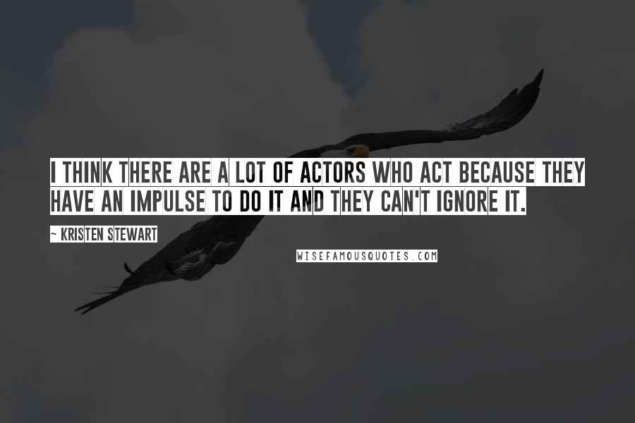 Kristen Stewart Quotes: I think there are a lot of actors who act because they have an impulse to do it and they can't ignore it.