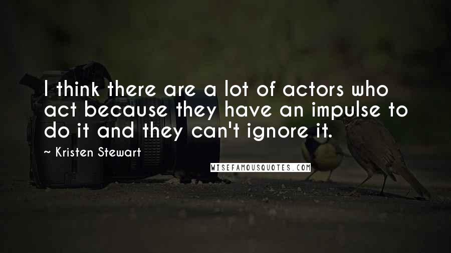 Kristen Stewart Quotes: I think there are a lot of actors who act because they have an impulse to do it and they can't ignore it.