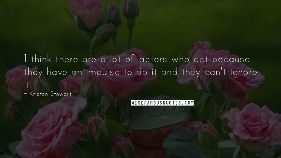 Kristen Stewart Quotes: I think there are a lot of actors who act because they have an impulse to do it and they can't ignore it.