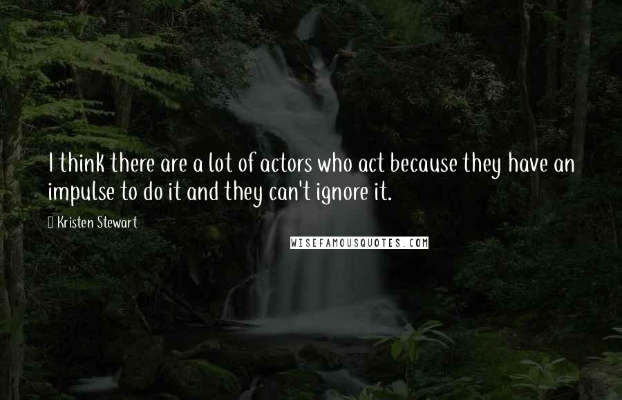 Kristen Stewart Quotes: I think there are a lot of actors who act because they have an impulse to do it and they can't ignore it.