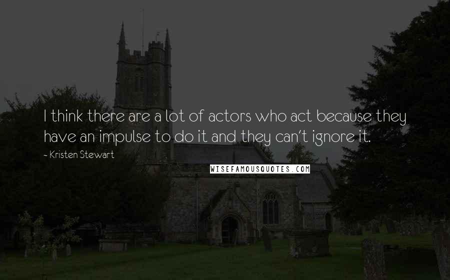 Kristen Stewart Quotes: I think there are a lot of actors who act because they have an impulse to do it and they can't ignore it.