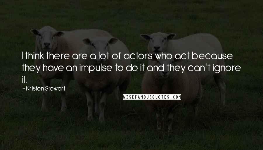 Kristen Stewart Quotes: I think there are a lot of actors who act because they have an impulse to do it and they can't ignore it.