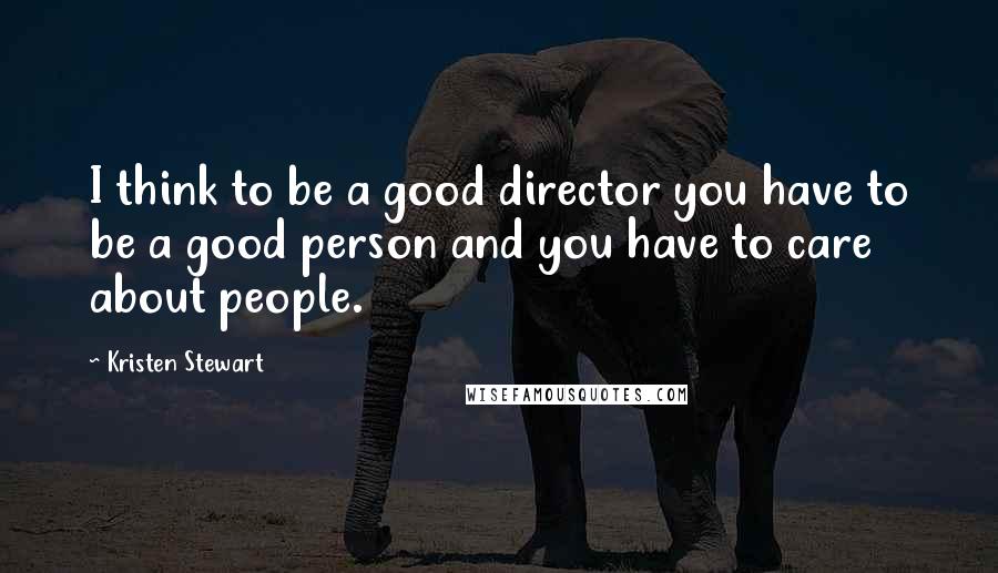 Kristen Stewart Quotes: I think to be a good director you have to be a good person and you have to care about people.