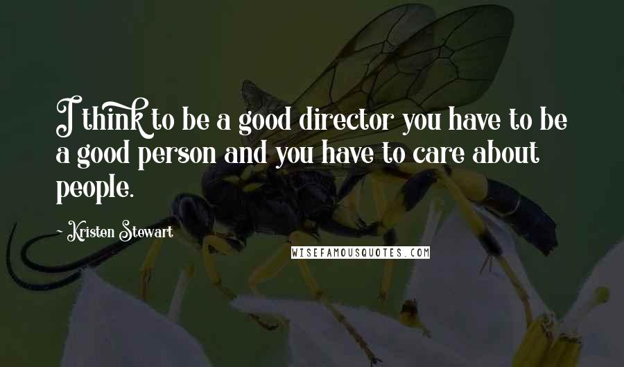 Kristen Stewart Quotes: I think to be a good director you have to be a good person and you have to care about people.