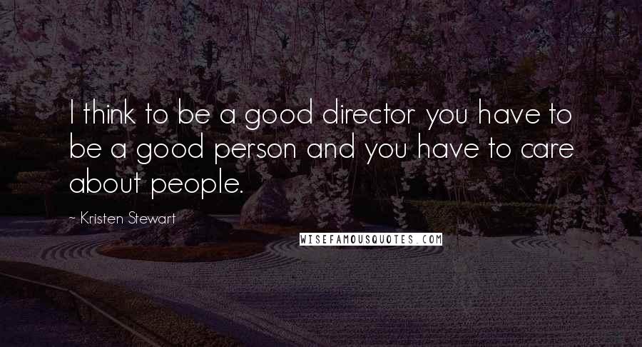 Kristen Stewart Quotes: I think to be a good director you have to be a good person and you have to care about people.