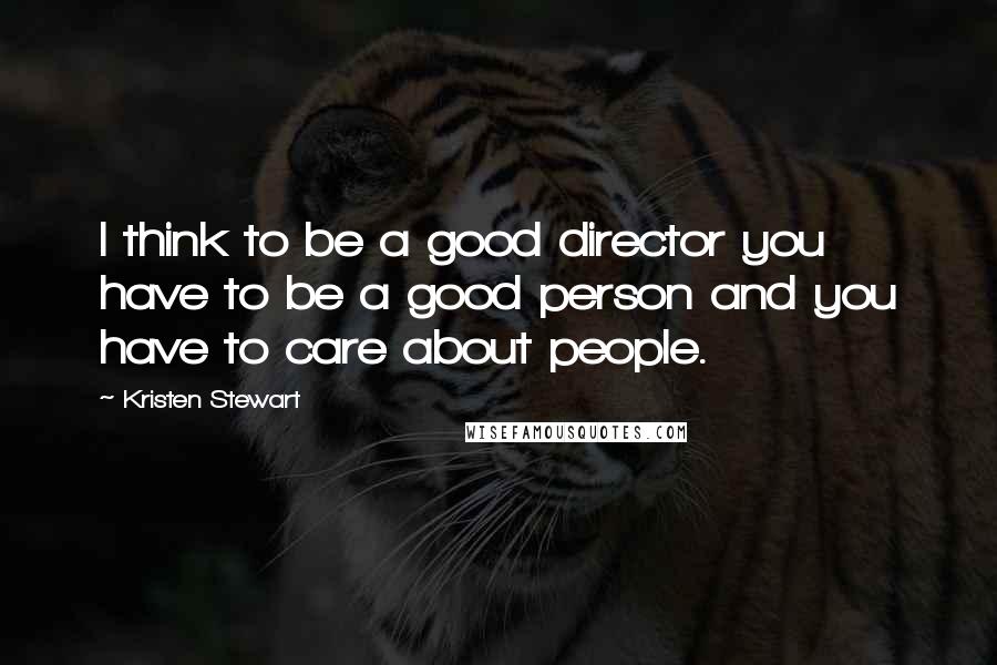 Kristen Stewart Quotes: I think to be a good director you have to be a good person and you have to care about people.