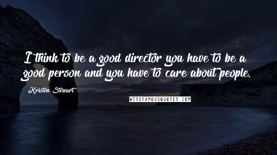 Kristen Stewart Quotes: I think to be a good director you have to be a good person and you have to care about people.