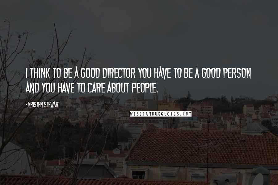 Kristen Stewart Quotes: I think to be a good director you have to be a good person and you have to care about people.