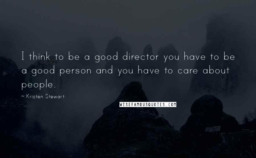 Kristen Stewart Quotes: I think to be a good director you have to be a good person and you have to care about people.