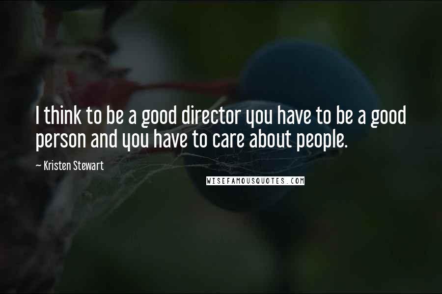 Kristen Stewart Quotes: I think to be a good director you have to be a good person and you have to care about people.