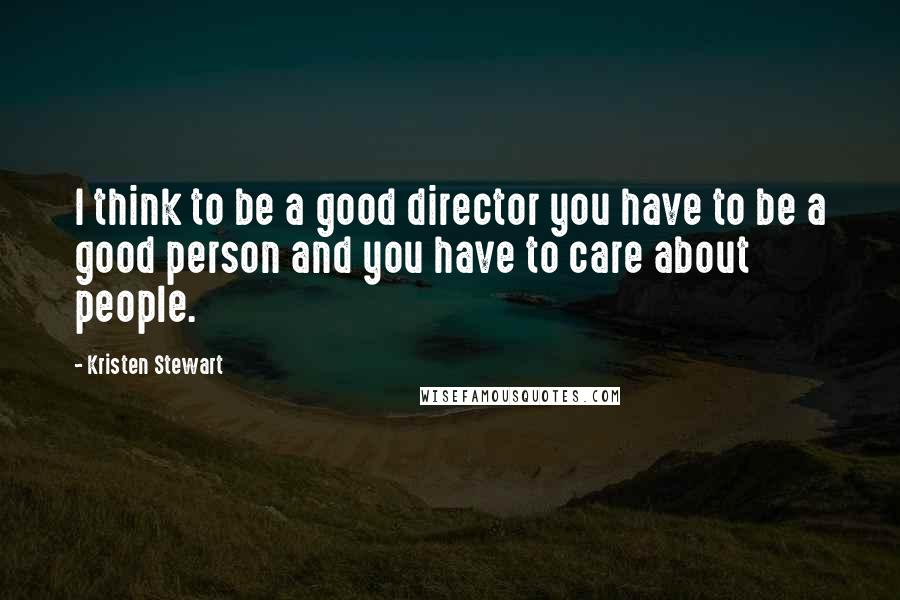 Kristen Stewart Quotes: I think to be a good director you have to be a good person and you have to care about people.