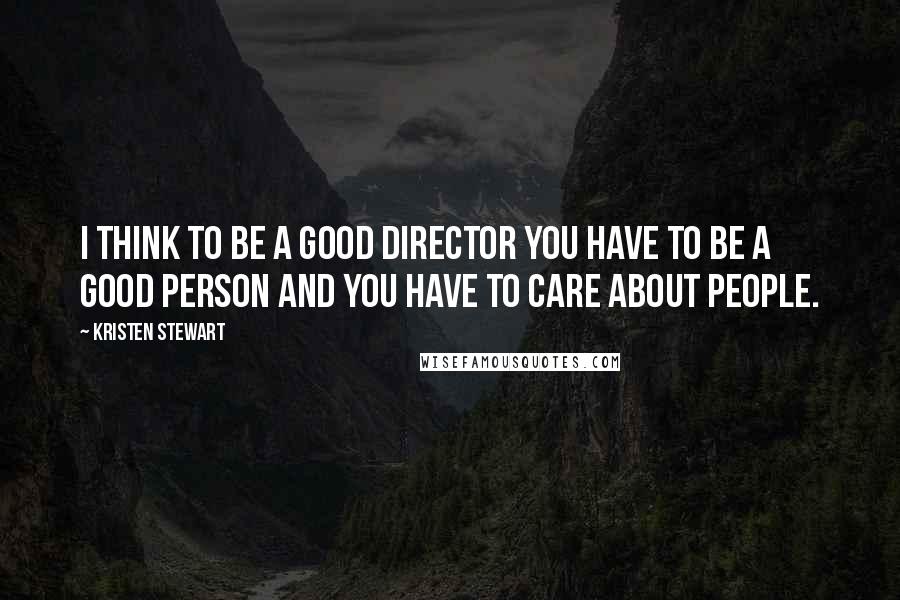 Kristen Stewart Quotes: I think to be a good director you have to be a good person and you have to care about people.