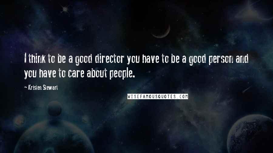 Kristen Stewart Quotes: I think to be a good director you have to be a good person and you have to care about people.