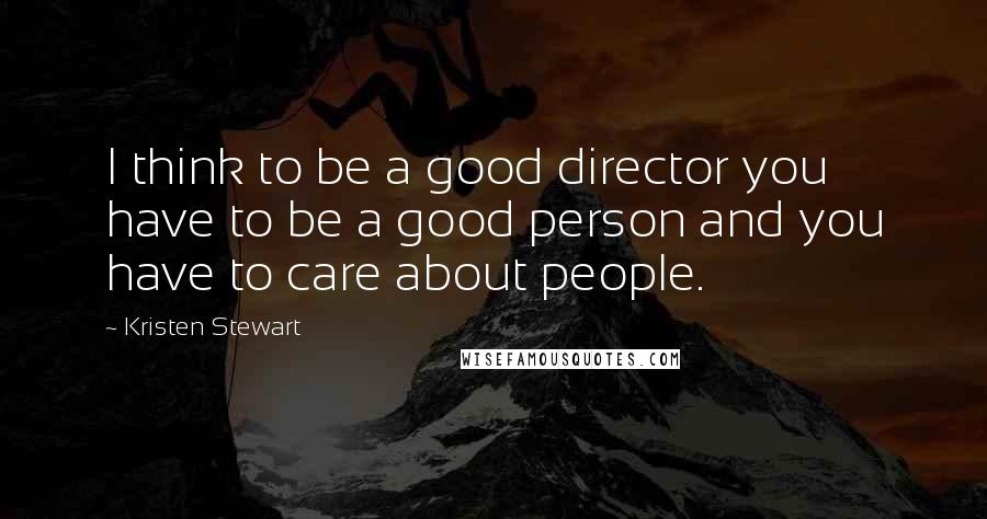 Kristen Stewart Quotes: I think to be a good director you have to be a good person and you have to care about people.