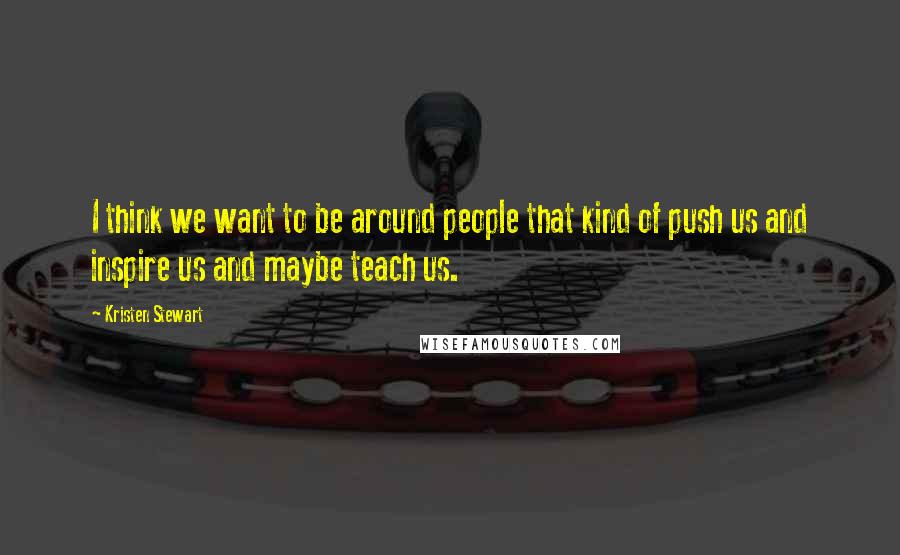 Kristen Stewart Quotes: I think we want to be around people that kind of push us and inspire us and maybe teach us.