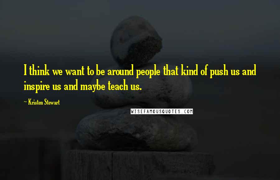 Kristen Stewart Quotes: I think we want to be around people that kind of push us and inspire us and maybe teach us.