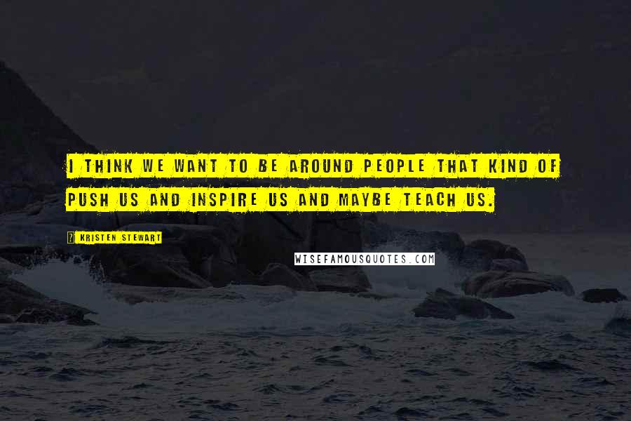 Kristen Stewart Quotes: I think we want to be around people that kind of push us and inspire us and maybe teach us.