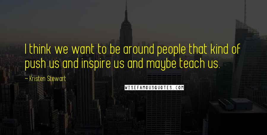 Kristen Stewart Quotes: I think we want to be around people that kind of push us and inspire us and maybe teach us.