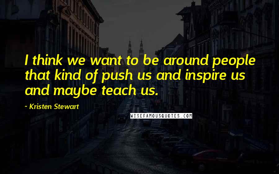 Kristen Stewart Quotes: I think we want to be around people that kind of push us and inspire us and maybe teach us.