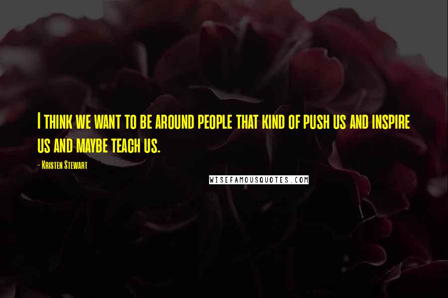 Kristen Stewart Quotes: I think we want to be around people that kind of push us and inspire us and maybe teach us.