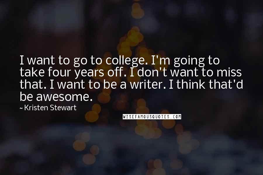 Kristen Stewart Quotes: I want to go to college. I'm going to take four years off. I don't want to miss that. I want to be a writer. I think that'd be awesome.