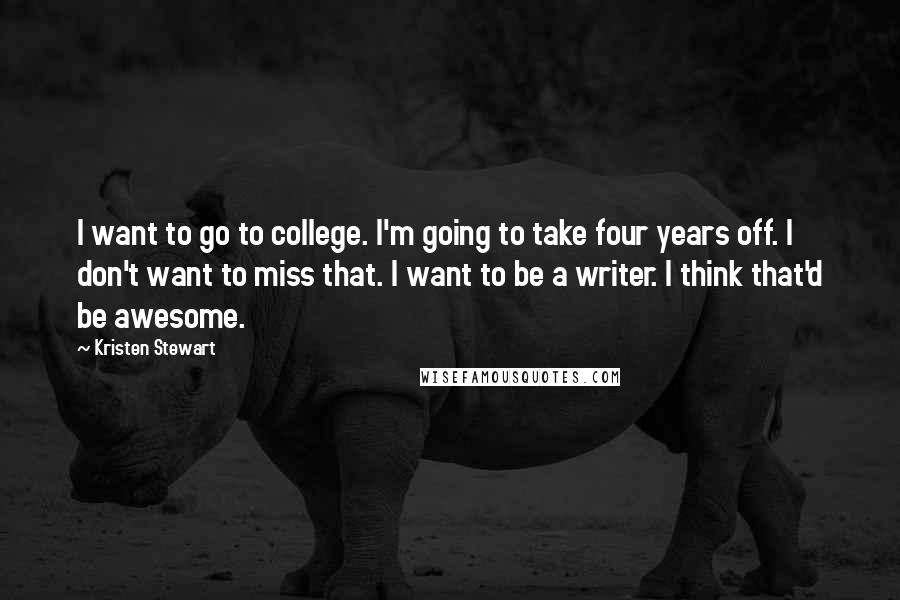 Kristen Stewart Quotes: I want to go to college. I'm going to take four years off. I don't want to miss that. I want to be a writer. I think that'd be awesome.