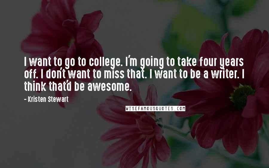 Kristen Stewart Quotes: I want to go to college. I'm going to take four years off. I don't want to miss that. I want to be a writer. I think that'd be awesome.