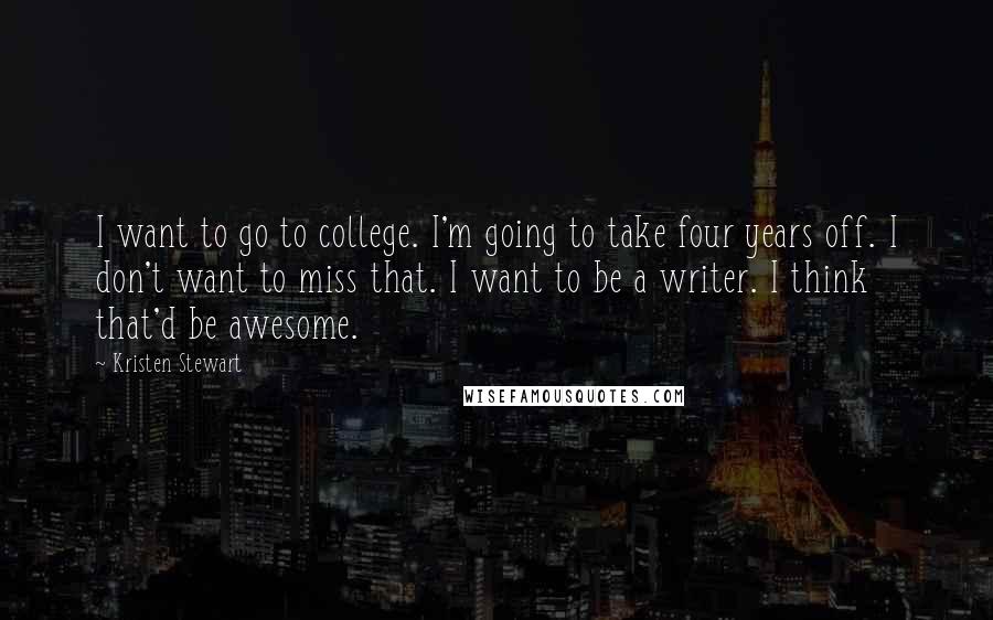 Kristen Stewart Quotes: I want to go to college. I'm going to take four years off. I don't want to miss that. I want to be a writer. I think that'd be awesome.