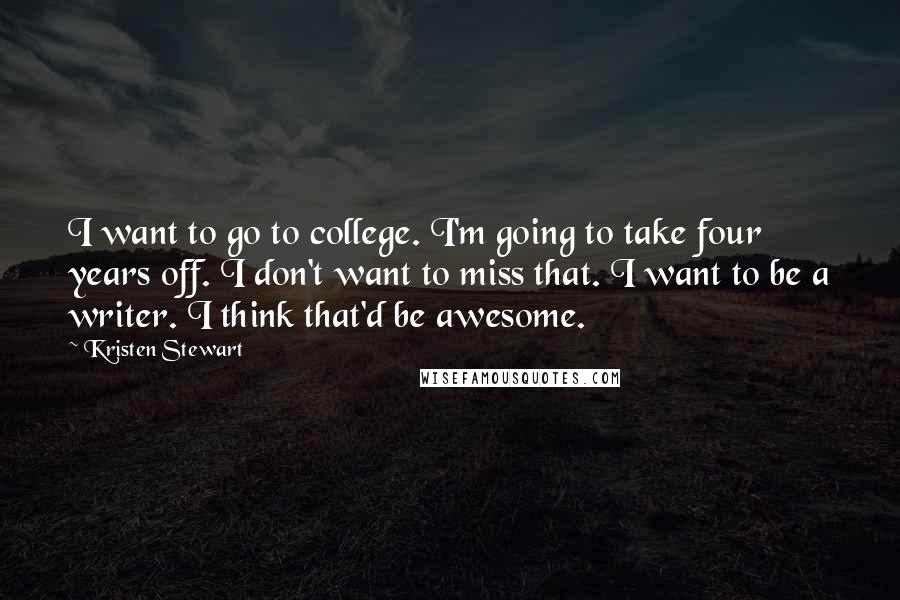 Kristen Stewart Quotes: I want to go to college. I'm going to take four years off. I don't want to miss that. I want to be a writer. I think that'd be awesome.