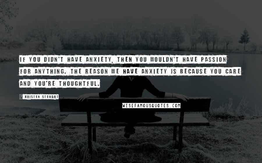 Kristen Stewart Quotes: If you didn't have anxiety, then you wouldn't have passion for anything. The reason we have anxiety is because you care and you're thoughtful.