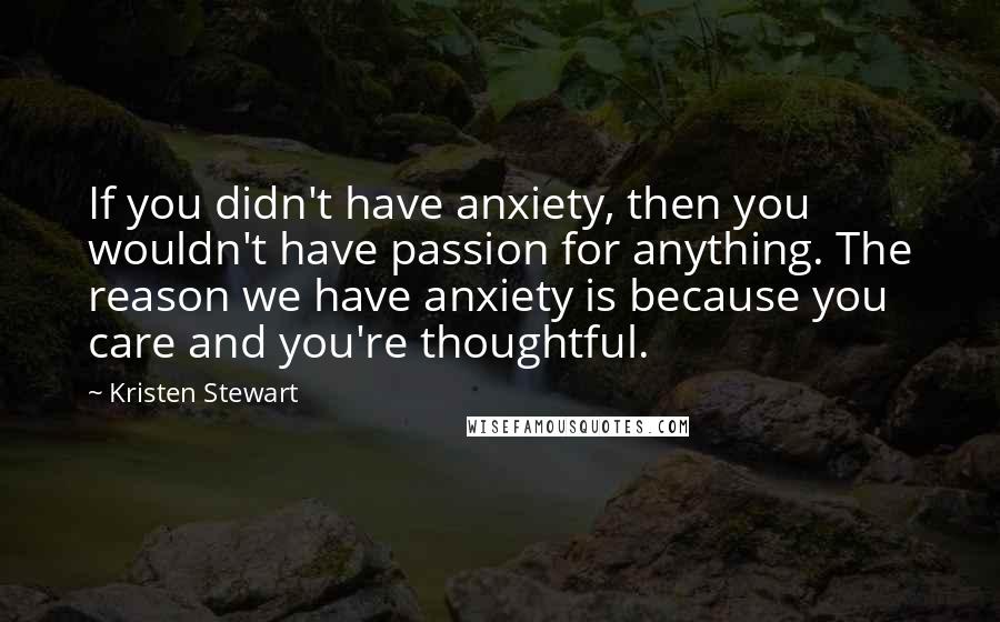 Kristen Stewart Quotes: If you didn't have anxiety, then you wouldn't have passion for anything. The reason we have anxiety is because you care and you're thoughtful.