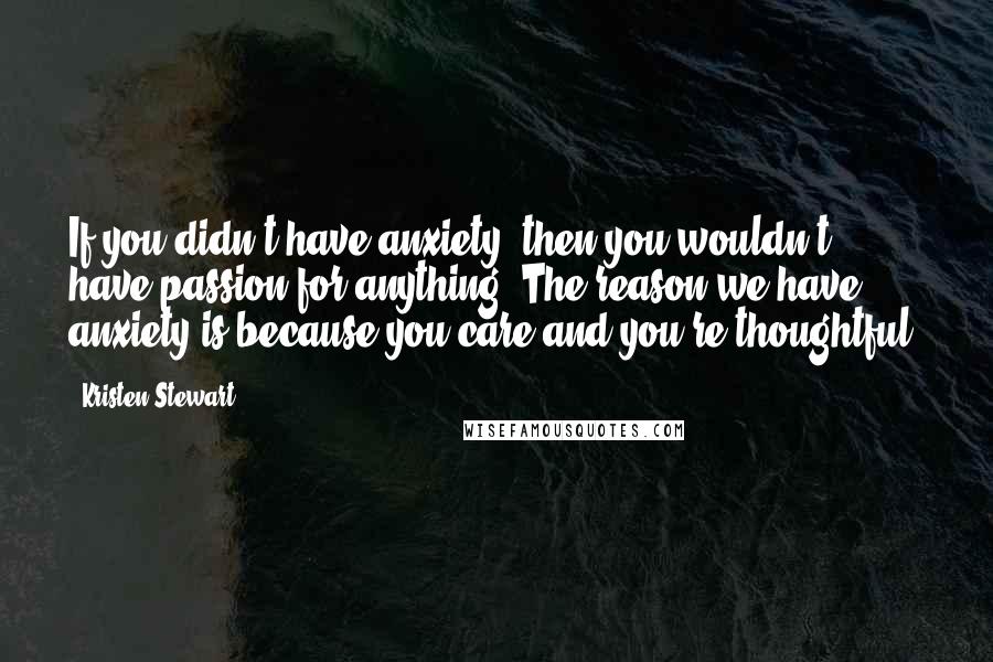 Kristen Stewart Quotes: If you didn't have anxiety, then you wouldn't have passion for anything. The reason we have anxiety is because you care and you're thoughtful.