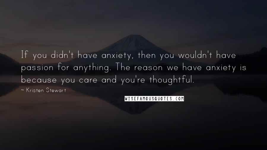 Kristen Stewart Quotes: If you didn't have anxiety, then you wouldn't have passion for anything. The reason we have anxiety is because you care and you're thoughtful.