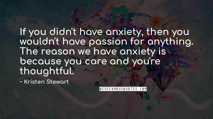 Kristen Stewart Quotes: If you didn't have anxiety, then you wouldn't have passion for anything. The reason we have anxiety is because you care and you're thoughtful.