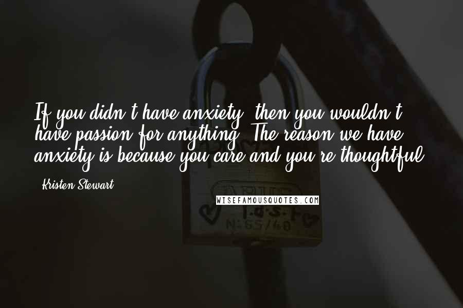 Kristen Stewart Quotes: If you didn't have anxiety, then you wouldn't have passion for anything. The reason we have anxiety is because you care and you're thoughtful.