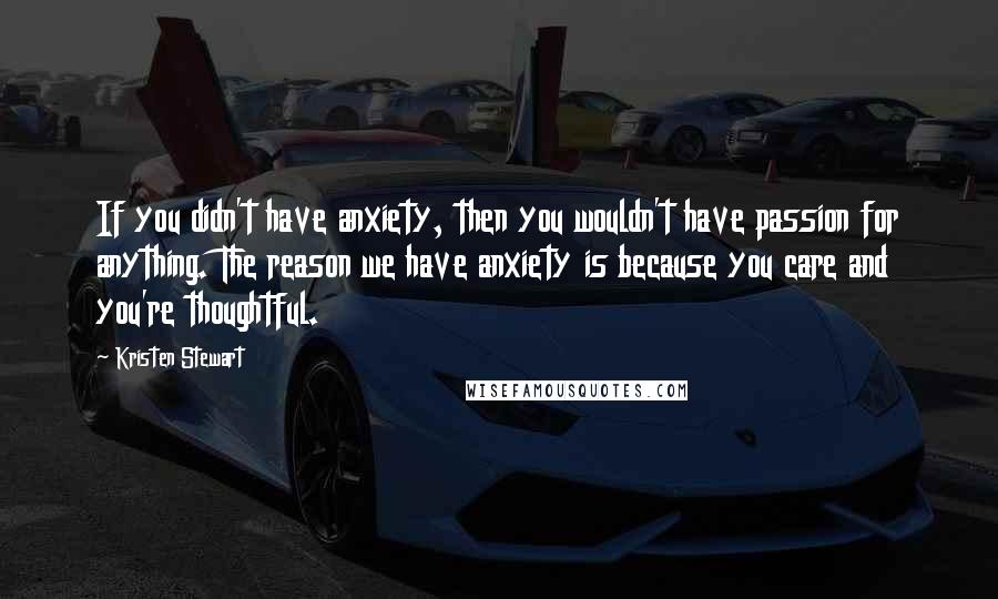 Kristen Stewart Quotes: If you didn't have anxiety, then you wouldn't have passion for anything. The reason we have anxiety is because you care and you're thoughtful.