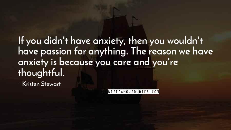 Kristen Stewart Quotes: If you didn't have anxiety, then you wouldn't have passion for anything. The reason we have anxiety is because you care and you're thoughtful.