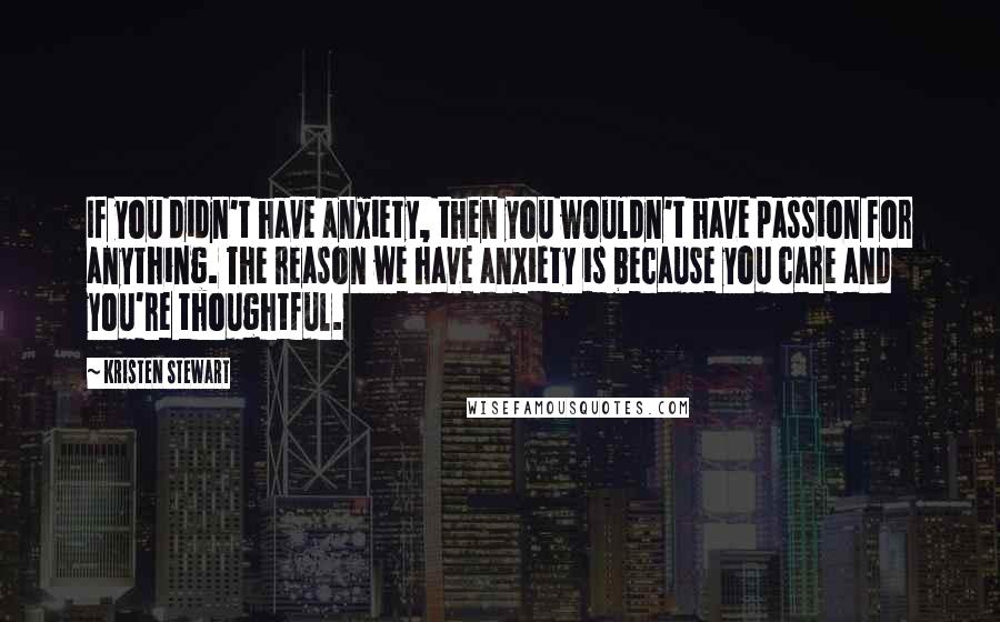 Kristen Stewart Quotes: If you didn't have anxiety, then you wouldn't have passion for anything. The reason we have anxiety is because you care and you're thoughtful.