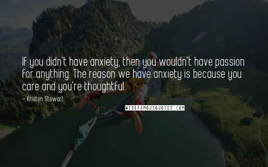 Kristen Stewart Quotes: If you didn't have anxiety, then you wouldn't have passion for anything. The reason we have anxiety is because you care and you're thoughtful.