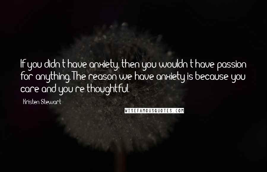 Kristen Stewart Quotes: If you didn't have anxiety, then you wouldn't have passion for anything. The reason we have anxiety is because you care and you're thoughtful.